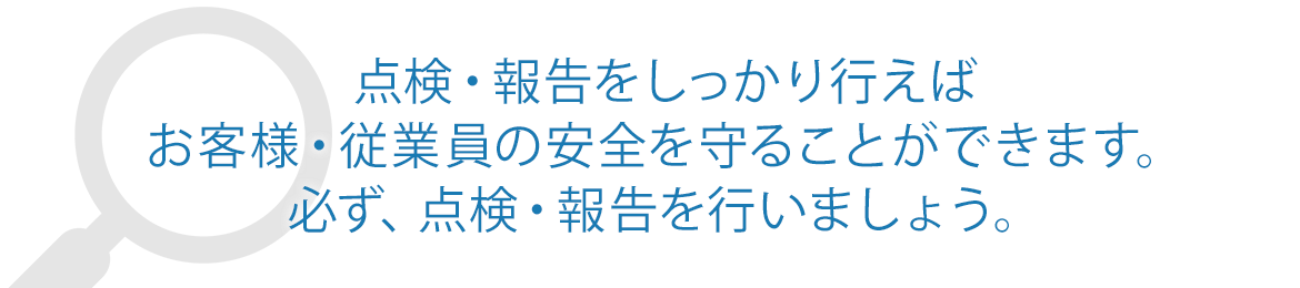 点検・報告をしっかり行えば お客様・従業員の安全を守ることができます。 必ず、点検・報告を行いましょう。